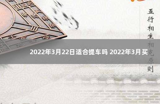 2022年3月22日适合提车吗 2022年3月买车最吉利的日子