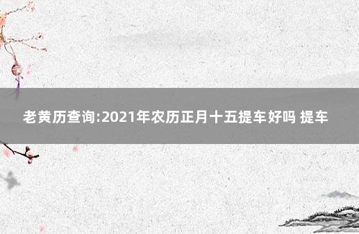 老黄历查询:2021年农历正月十五提车好吗 提车为什么要在上午