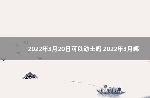 2022年3月20日可以动土吗 2022年3月哪天适合动土