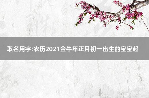 取名用字:农历2021金牛年正月初一出生的宝宝起名宜带偏旁部首 2021年牛宝宝取名忌用字