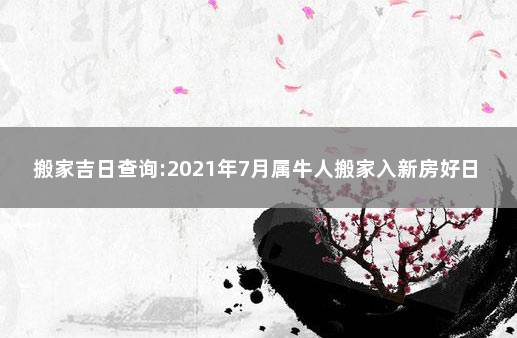 搬家吉日查询:2021年7月属牛人搬家入新房好日子 12月搬家吉日查询