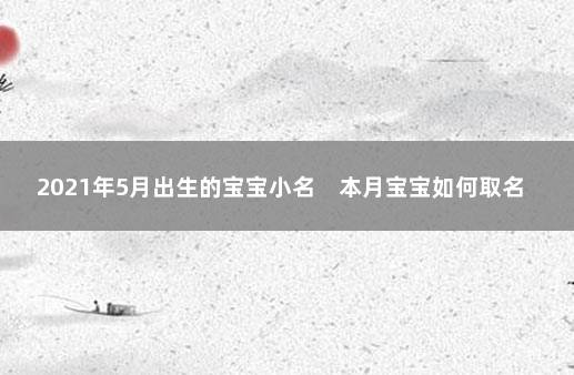 2021年5月出生的宝宝小名　本月宝宝如何取名 12月12号出生小名