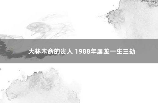 大林木命的贵人 1988年属龙一生三劫