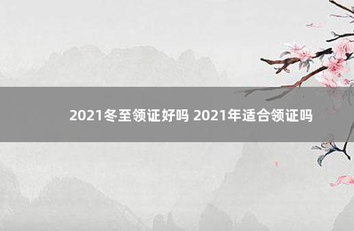 2021冬至领证好吗 2021年适合领证吗