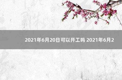 2021年6月20日可以开工吗 2021年6月20号是什么日子