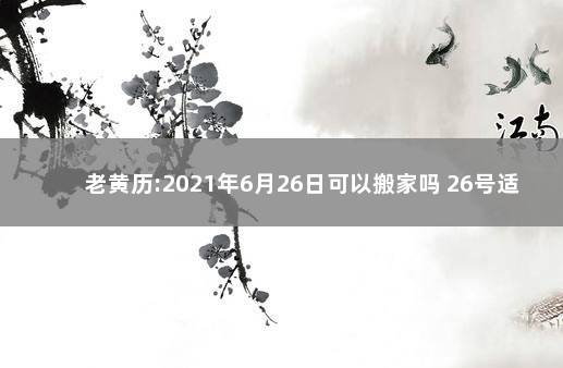 老黄历:2021年6月26日可以搬家吗 26号适合搬家吗