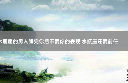 水瓶座的男人睡完你后不爱你的表现 水瓶座还爱前任的表现