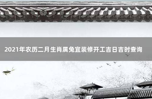 2021年农历二月生肖属兔宜装修开工吉日吉时查询 黄历万年历吉日吉时