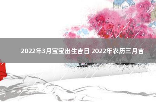 2022年3月宝宝出生吉日 2022年农历三月吉日出生最好