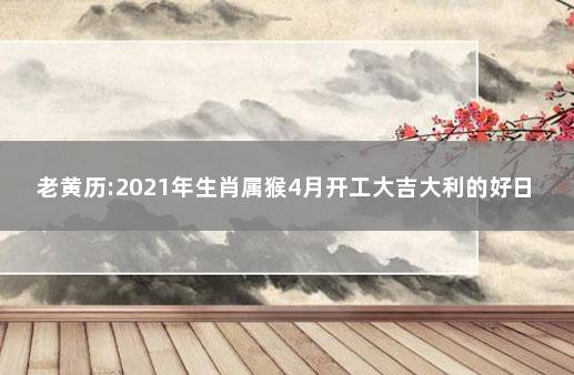 老黄历:2021年生肖属猴4月开工大吉大利的好日子 2021年生肖猴入宅最好的日子