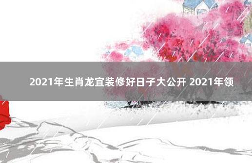 2021年生肖龙宜装修好日子大公开 2021年领证寓意好日子