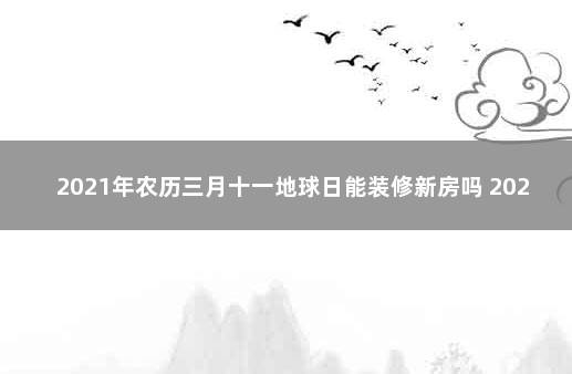 2021年农历三月十一地球日能装修新房吗 2021年1月13日适合装修吗