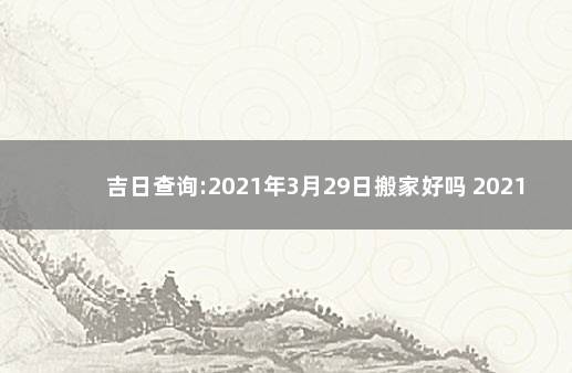 吉日查询:2021年3月29日搬家好吗 2021年9月29适合搬家的日子