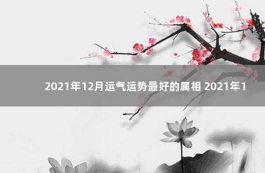 2021年12月运气运势最好的属相 2021年12生肖运势排行榜