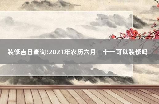 装修吉日查询:2021年农历六月二十一可以装修吗 2021年装修吉日