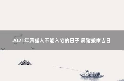 2021年属猪人不能入宅的日子 属猪搬家吉日