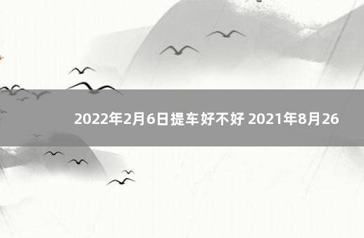 2022年2月6日提车好不好 2021年8月26日提车好吗