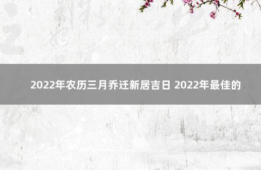 2022年农历三月乔迁新居吉日 2022年最佳的搬家一览表