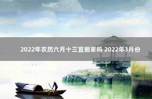 2022年农历六月十三宜搬家吗 2022年3月份搬新家黄道吉日