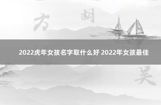 2022虎年女孩名字取什么好 2022年女孩最佳取名