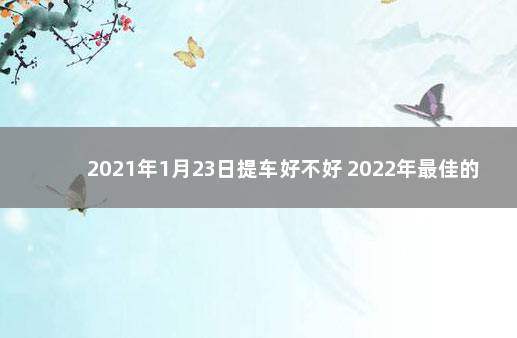 2021年1月23日提车好不好 2022年最佳的提车吉日一览表