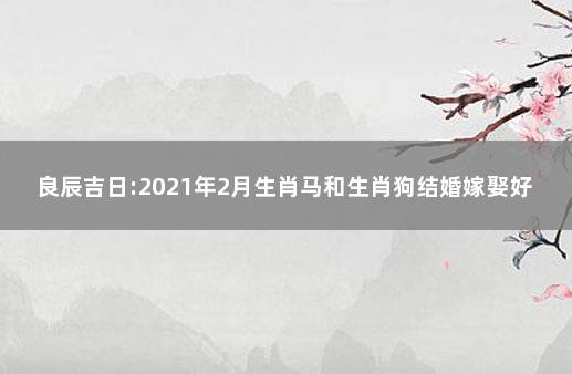 良辰吉日:2021年2月生肖马和生肖狗结婚嫁娶好日子 生肖马和什么生肖最配