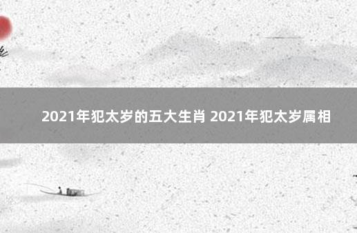 2021年犯太岁的五大生肖 2021年犯太岁属相