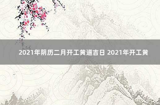 2021年阴历二月开工黄道吉日 2021年开工黄道吉日一览表