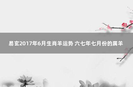 易玄2017年6月生肖羊运势 六七年七月份的属羊人