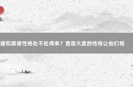 属猪和属猪性格处不处得来？宽容大度的性格让他们相处和谐 95年属猪几月命不好