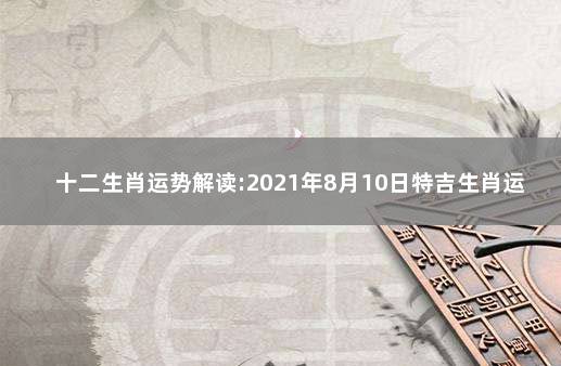 十二生肖运势解读:2021年8月10日特吉生肖运势 10月生肖运势查询2021