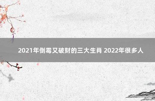 2021年倒霉又破财的三大生肖 2022年很多人换大运