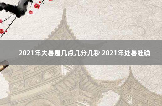 2021年大暑是几点几分几秒 2021年处暑准确时间几点几分