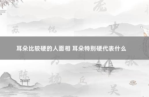 耳朵比较硬的人面相 耳朵特别硬代表什么