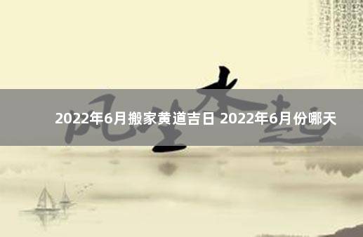 2022年6月搬家黄道吉日 2022年6月份哪天搬家最好最吉利