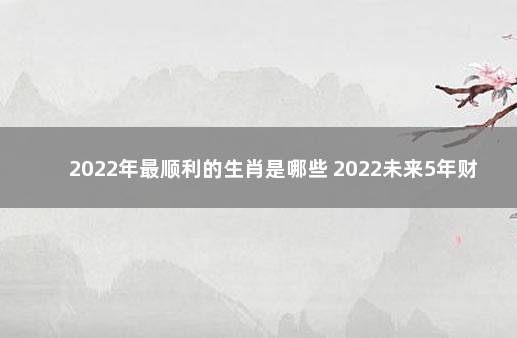 2022年最顺利的生肖是哪些 2022未来5年财运最好的生肖