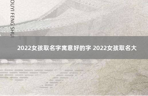 2022女孩取名字寓意好的字 2022女孩取名大全免费