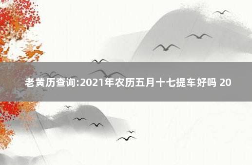 老黄历查询:2021年农历五月十七提车好吗 2021年农历七月提车最吉利的日子