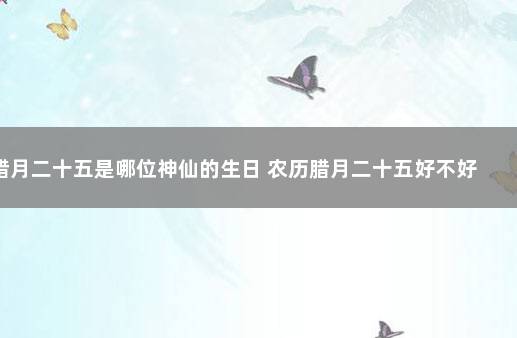 腊月二十五是哪位神仙的生日 农历腊月二十五好不好