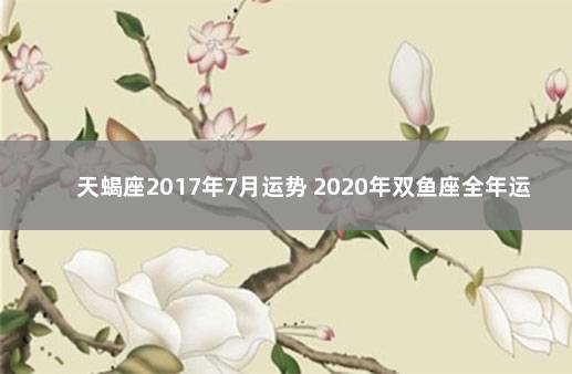 天蝎座2017年7月运势 2020年双鱼座全年运势