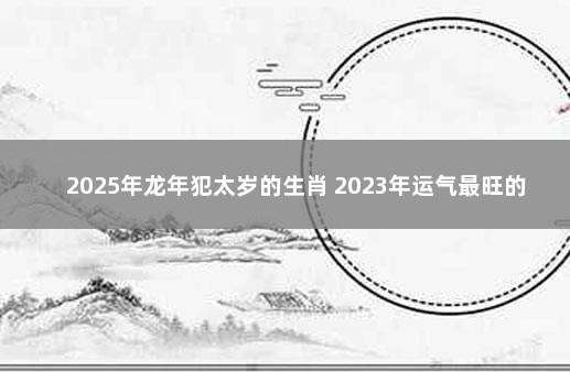 2025年龙年犯太岁的生肖 2023年运气最旺的三大生肖