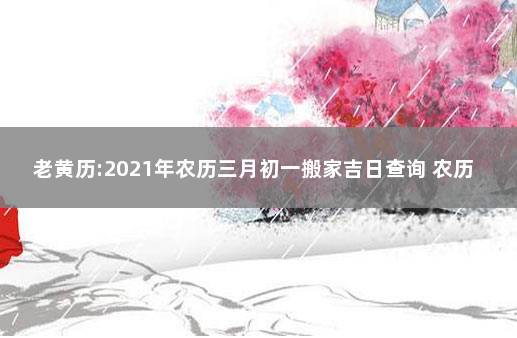 老黄历:2021年农历三月初一搬家吉日查询 农历十一月搬家的黄道吉日2021年