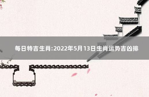 每日特吉生肖:2022年5月13日生肖运势吉凶排行 属虎今年有一难是几月