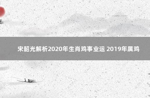 宋韶光解析2020年生肖鸡事业运 2019年属鸡的全年运势