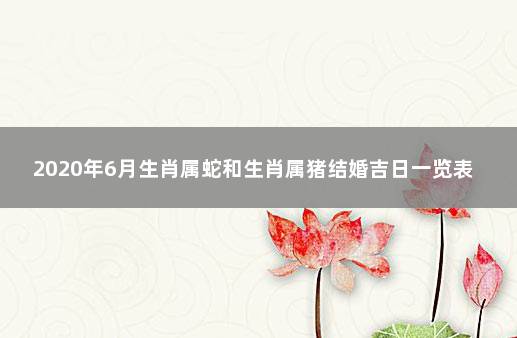 2020年6月生肖属蛇和生肖属猪结婚吉日一览表 属猪为什么不能和属蛇一起