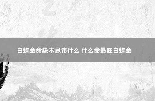 白蜡金命缺木忌讳什么 什么命最旺白蜡金