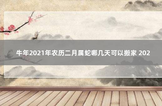 牛年2021年农历二月属蛇哪几天可以搬家 2021牛年犯太岁的四个属相