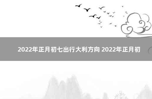 2022年正月初七出行大利方向 2022年正月初七属相