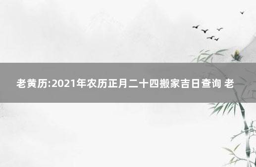 老黄历:2021年农历正月二十四搬家吉日查询 老黄历搬家吉日