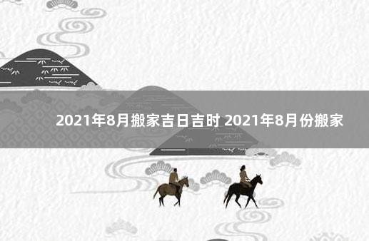 2021年8月搬家吉日吉时 2021年8月份搬家吉日吉时查询